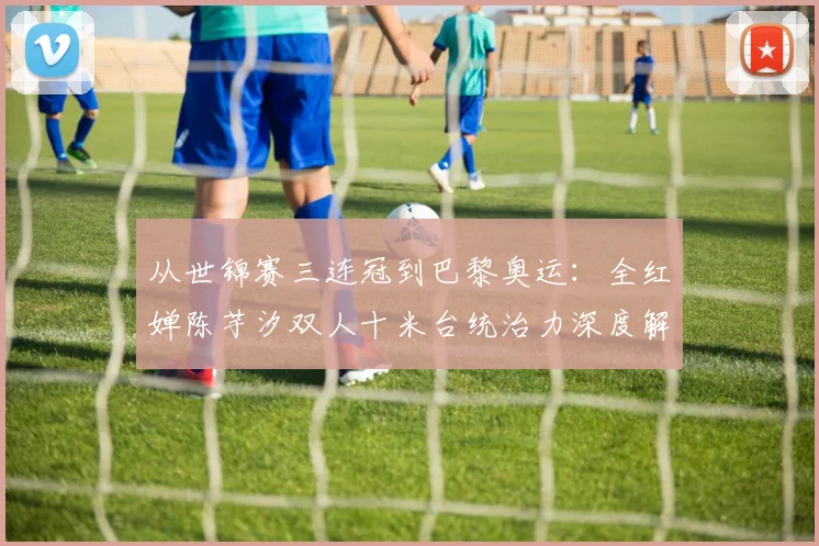从世锦赛三连冠到巴黎奥运：全红婵陈芋汐双人十米台统治力深度解析