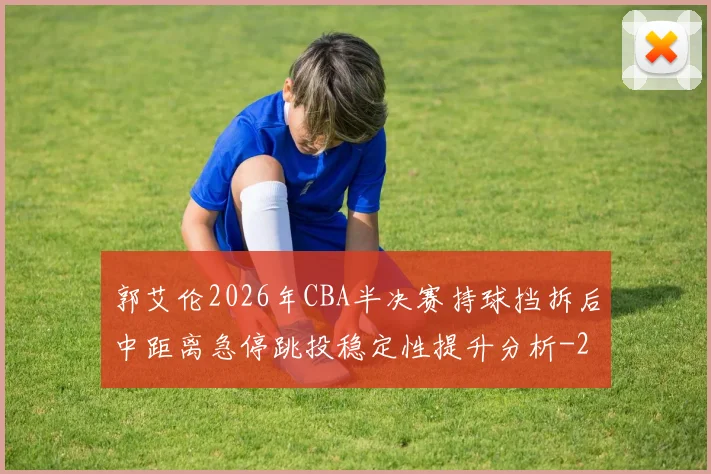 郭艾伦2026年CBA半决赛持球挡拆后中距离急停跳投稳定性提升分析
