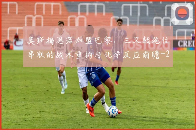 奥斯梅恩若加盟巴黎，三叉戟跑位串联的战术重构与化学反应前瞻