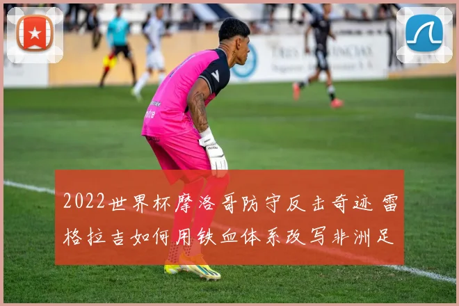 2022世界杯摩洛哥防守反击奇迹 雷格拉吉如何用铁血体系改写非洲足球历史