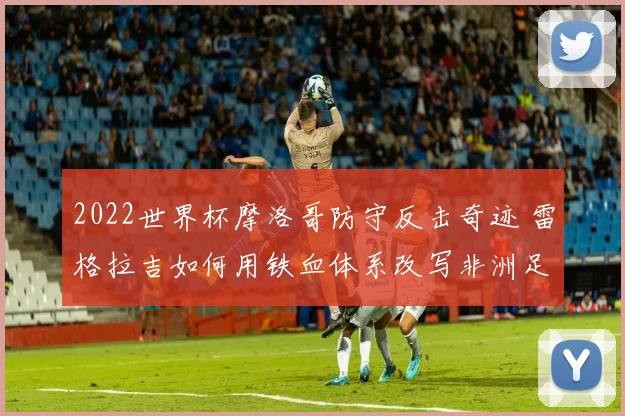 2022世界杯摩洛哥防守反击奇迹 雷格拉吉如何用铁血体系改写非洲足球历史