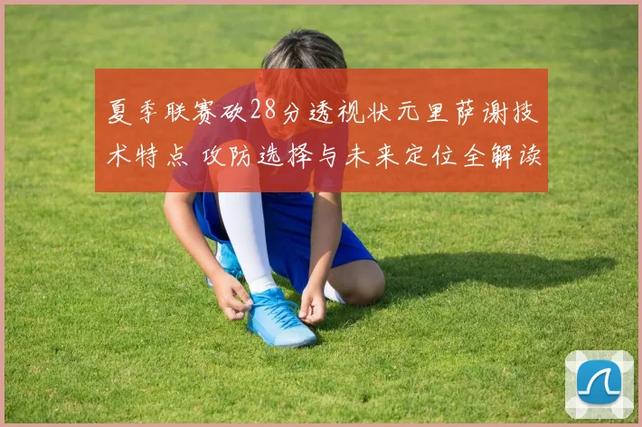 夏季联赛砍28分透视状元里萨谢技术特点 攻防选择与未来定位全解读
