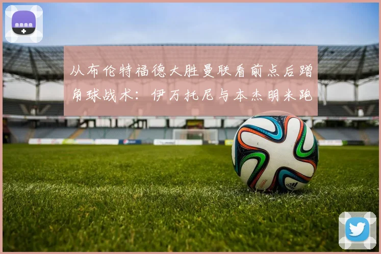 从布伦特福德大胜曼联看前点后蹭角球战术：伊万托尼与本杰明米跑位线路全解析