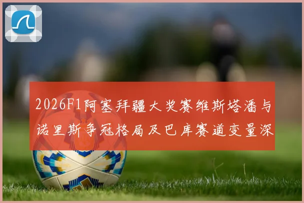 2026F1阿塞拜疆大奖赛维斯塔潘与诺里斯争冠格局及巴库赛道变量深度分析