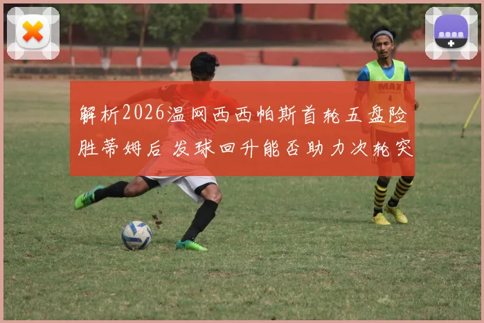 解析2026温网西西帕斯首轮五盘险胜蒂姆后 发球回升能否助力次轮突破