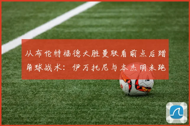 从布伦特福德大胜曼联看前点后蹭角球战术：伊万托尼与本杰明米跑位线路全解析