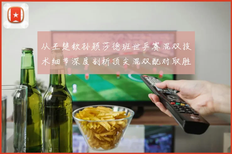 从王楚钦孙颖莎德班世乒赛混双技术细节深度剖析顶尖混双配对取胜逻辑