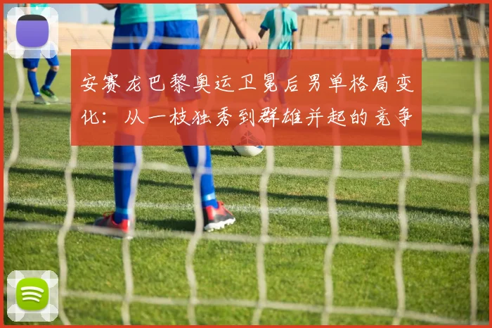 安赛龙巴黎奥运卫冕后男单格局变化：从一枝独秀到群雄并起的竞争逻辑