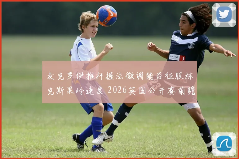 麦克罗伊推杆握法微调能否征服林克斯果岭速度 2026英国公开赛前瞻分析